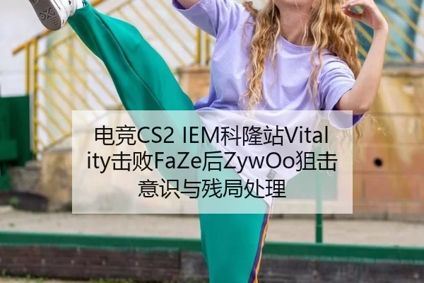 电竞CS2 IEM科隆站Vitality击败FaZe后ZywOo狙击意识与残局处理