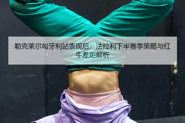 勒克莱尔匈牙利站表现后：法拉利下半赛季策略与红牛差距解析